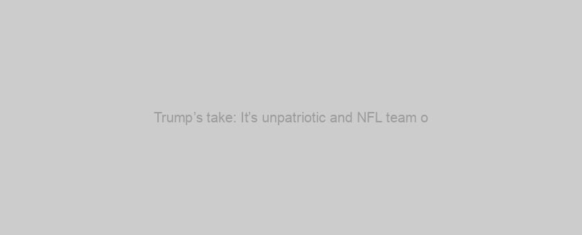 Trump’s take: It’s unpatriotic and NFL team o